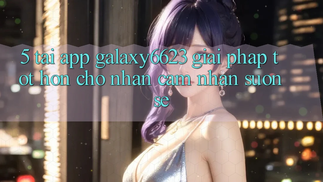 5. Tải App Galaxy6623 - Giải Pháp Tốt hơn Cho Nhận cảm nhận Suôn sẻ 5. Tải App Galaxy6623 - Giải Pháp Tốt hơn Cho Nhận cảm nhận Suôn sẻ