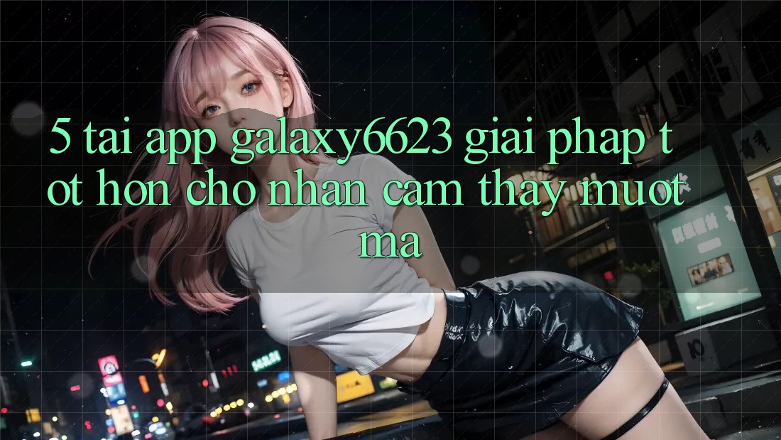 5. Tải App Galaxy6623 - Giải Pháp Tốt hơn Cho Nhận cảm thấy Mượt Mà 5. Tải App Galaxy6623 - Giải Pháp Tốt hơn Cho Nhận cảm thấy Mượt Mà