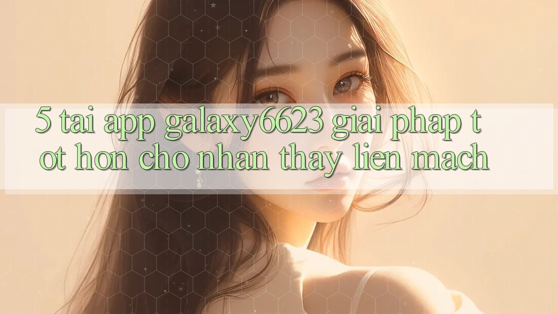 5. Tải App Galaxy6623 - Giải Pháp Tốt hơn Cho Nhận thấy Liền mạch