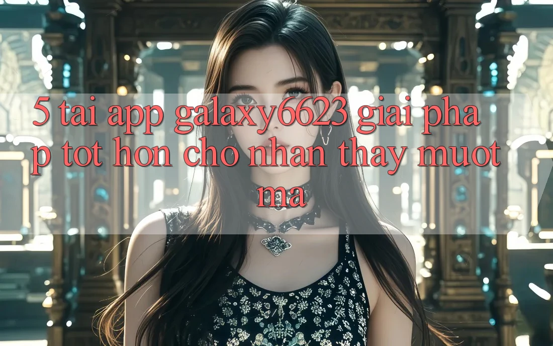 5. Tải App Galaxy6623 - Giải Pháp Tốt hơn Cho Nhận thấy Mượt Mà 5. Tải App Galaxy6623 - Giải Pháp Tốt hơn Cho Nhận thấy Mượt Mà
