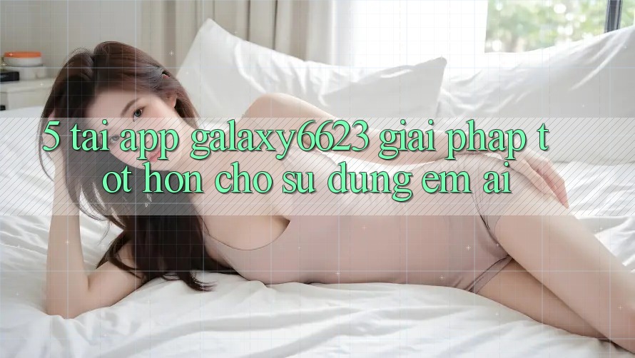 5. Tải App Galaxy6623 - Giải Pháp Tốt hơn Cho Sử dụng Êm ái