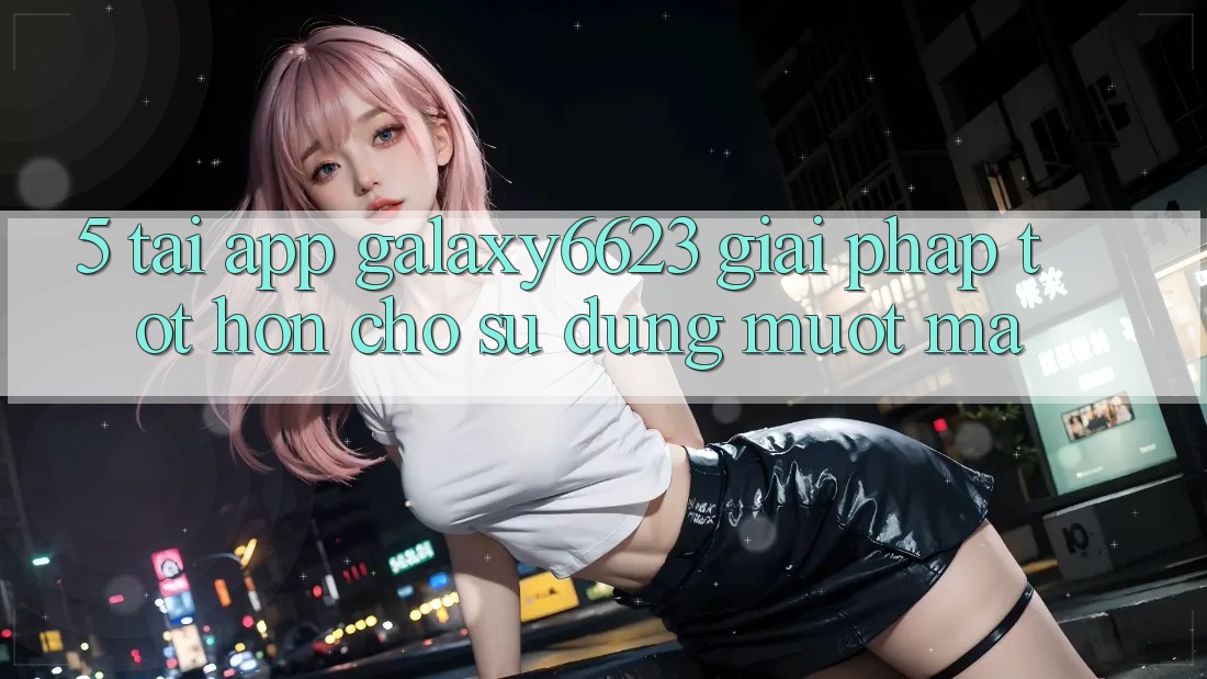 5. Tải App Galaxy6623 - Giải Pháp Tốt hơn Cho Sử dụng Mượt Mà 5. Tải App Galaxy6623 - Giải Pháp Tốt hơn Cho Sử dụng Mượt Mà