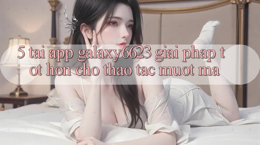 5. Tải App Galaxy6623 - Giải Pháp Tốt hơn Cho Thao tác Mượt Mà 5. Tải App Galaxy6623 - Giải Pháp Tốt hơn Cho Thao tác Mượt Mà