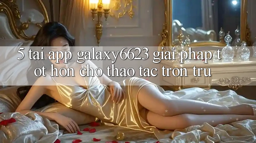 5. Tải App Galaxy6623 - Giải Pháp Tốt hơn Cho Thao tác Trơn tru 5. Tải App Galaxy6623 - Giải Pháp Tốt hơn Cho Thao tác Trơn tru