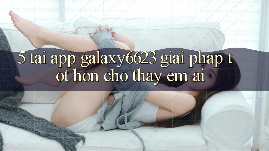 5. Tải App Galaxy6623 - Giải Pháp Tốt hơn Cho Thấy Êm ái