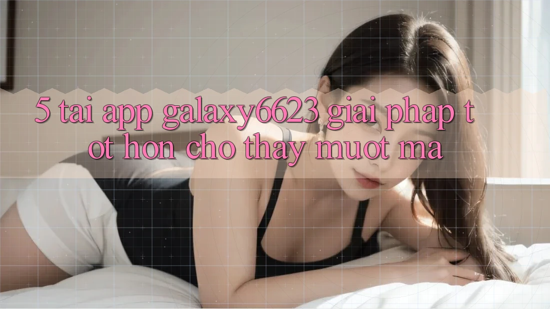 5. Tải App Galaxy6623 - Giải Pháp Tốt hơn Cho Thấy Mượt Mà 5. Tải App Galaxy6623 - Giải Pháp Tốt hơn Cho Thấy Mượt Mà