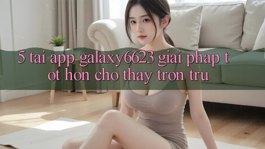 5. Tải App Galaxy6623 - Giải Pháp Tốt hơn Cho Thấy Trơn tru 5. Tải App Galaxy6623 - Giải Pháp Tốt hơn Cho Thấy Trơn tru