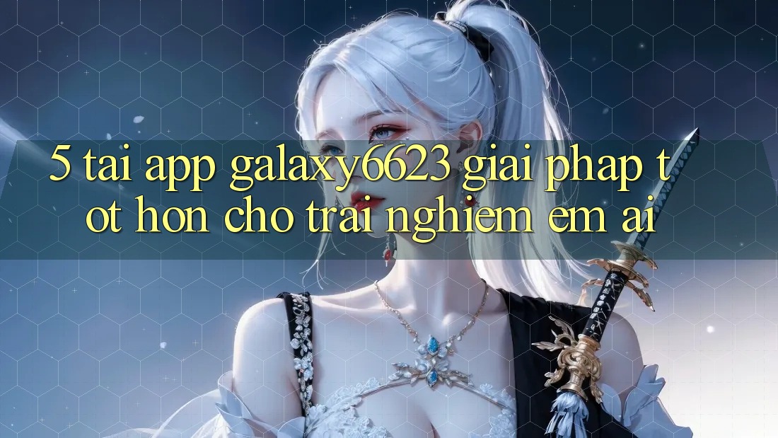5. Tải App Galaxy6623 - Giải Pháp Tốt hơn Cho Trải Nghiệm Êm ái 5. Tải App Galaxy6623 - Giải Pháp Tốt hơn Cho Trải Nghiệm Êm ái