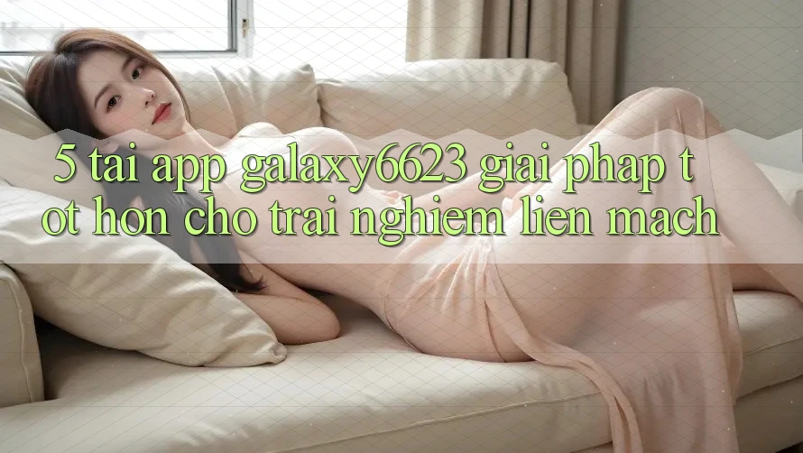 5. Tải App Galaxy6623 - Giải Pháp Tốt hơn Cho Trải Nghiệm Liền mạch