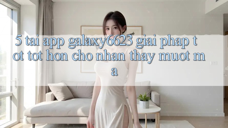 5. Tải App Galaxy6623 - Giải Pháp Tốt tốt hơn Cho Nhận thấy Mượt Mà 5. Tải App Galaxy6623 - Giải Pháp Tốt tốt hơn Cho Nhận thấy Mượt Mà