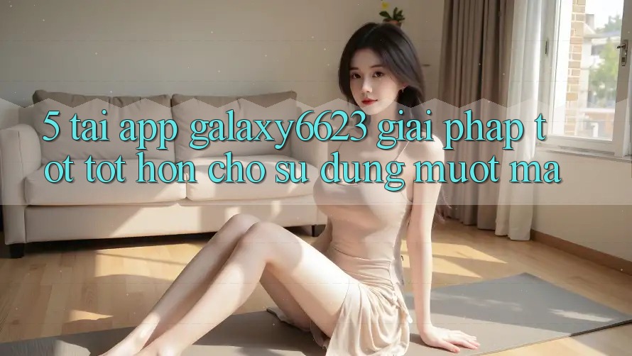 5. Tải App Galaxy6623 - Giải Pháp Tốt tốt hơn Cho Sử dụng Mượt Mà 5. Tải App Galaxy6623 - Giải Pháp Tốt tốt hơn Cho Sử dụng Mượt Mà