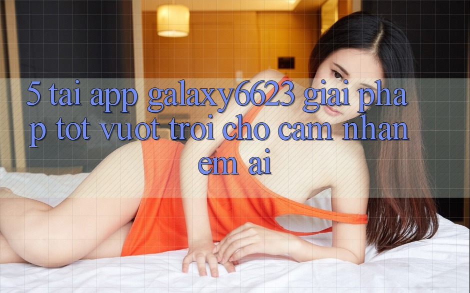 5. Tải App Galaxy6623 - Giải Pháp Tốt vượt trội Cho Cảm nhận Êm ái 5. Tải App Galaxy6623 - Giải Pháp Tốt vượt trội Cho Cảm nhận Êm ái