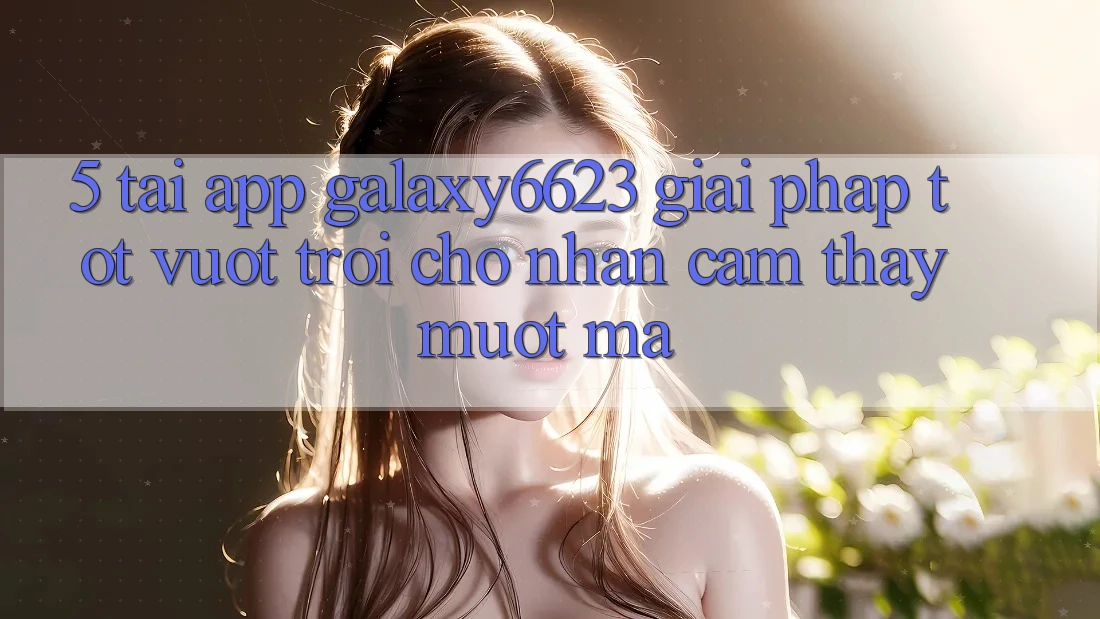 5. Tải App Galaxy6623 - Giải Pháp Tốt vượt trội Cho Nhận cảm thấy Mượt Mà 5. Tải App Galaxy6623 - Giải Pháp Tốt vượt trội Cho Nhận cảm thấy Mượt Mà