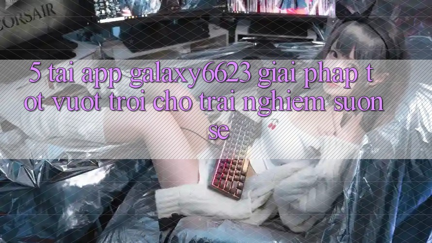 5. Tải App Galaxy6623 - Giải Pháp Tốt vượt trội Cho Trải nghiệm Suôn sẻ 5. Tải App Galaxy6623 - Giải Pháp Tốt vượt trội Cho Trải nghiệm Suôn sẻ