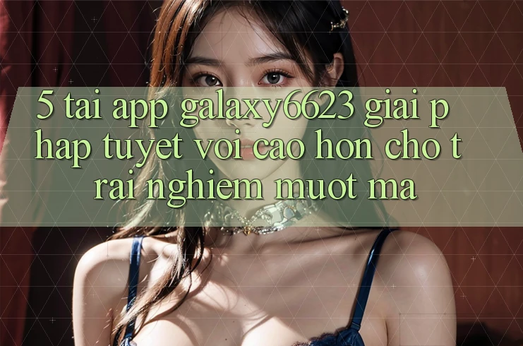 5. Tải App Galaxy6623 - Giải Pháp Tuyệt vời cao hơn Cho Trải Nghiệm Mượt Mà 5. Tải App Galaxy6623 - Giải Pháp Tuyệt vời cao hơn Cho Trải Nghiệm Mượt Mà