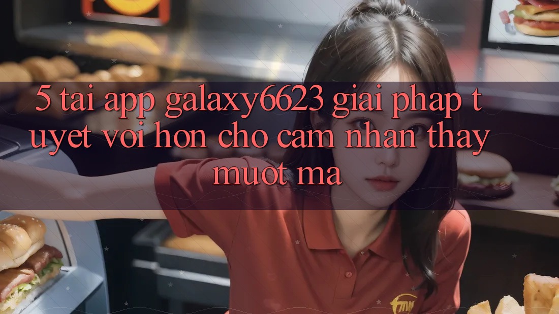 5. Tải App Galaxy6623 - Giải Pháp Tuyệt vời hơn Cho Cảm nhận thấy Mượt Mà