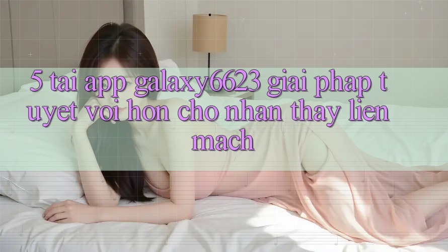 5. Tải App Galaxy6623 - Giải Pháp Tuyệt vời hơn Cho Nhận thấy Liền mạch 5. Tải App Galaxy6623 - Giải Pháp Tuyệt vời hơn Cho Nhận thấy Liền mạch