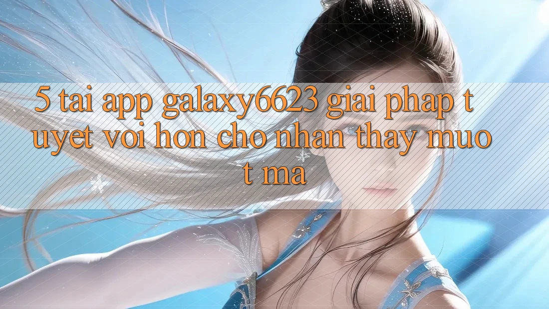 5. Tải App Galaxy6623 - Giải Pháp Tuyệt vời hơn Cho Nhận thấy Mượt Mà 5. Tải App Galaxy6623 - Giải Pháp Tuyệt vời hơn Cho Nhận thấy Mượt Mà