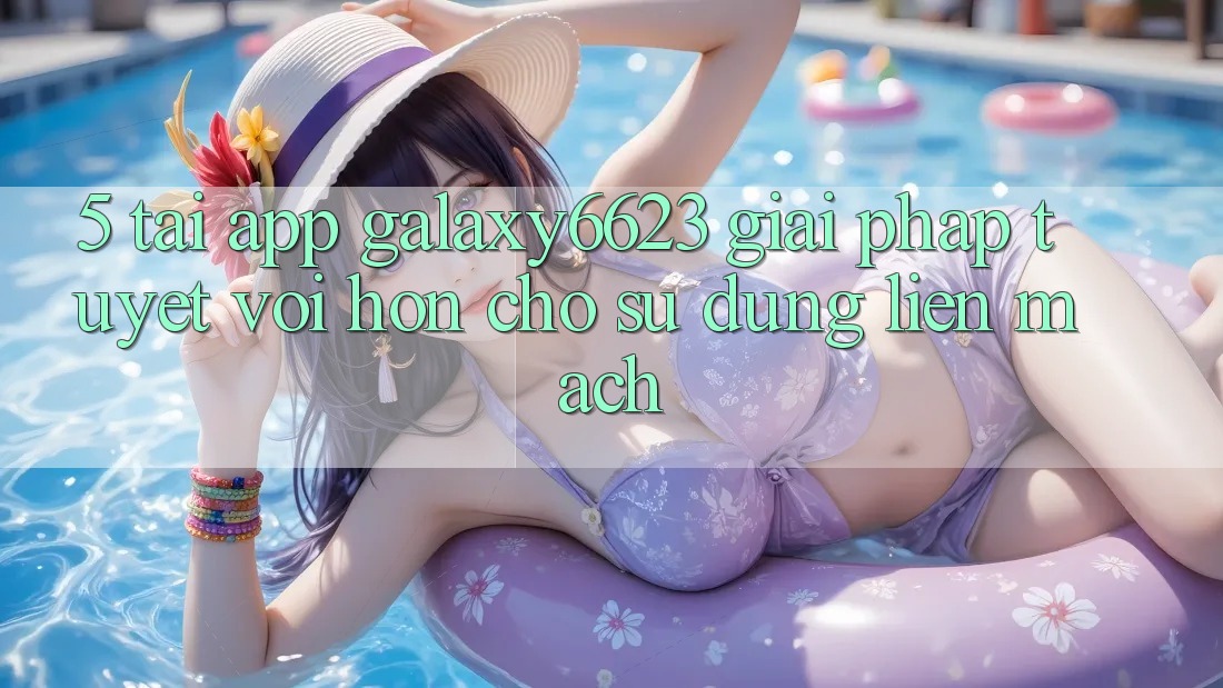 5. Tải App Galaxy6623 - Giải Pháp Tuyệt vời hơn Cho Sử dụng Liền mạch 5. Tải App Galaxy6623 - Giải Pháp Tuyệt vời hơn Cho Sử dụng Liền mạch