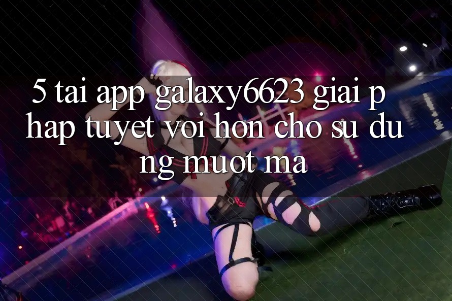 5. Tải App Galaxy6623 - Giải Pháp Tuyệt vời hơn Cho Sử dụng Mượt Mà 5. Tải App Galaxy6623 - Giải Pháp Tuyệt vời hơn Cho Sử dụng Mượt Mà