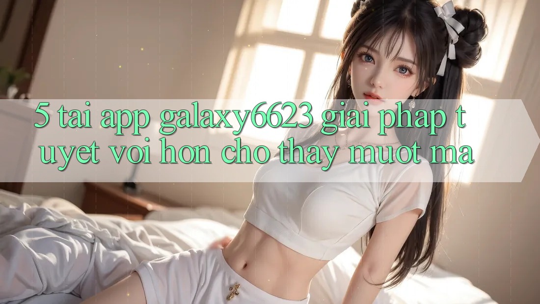 5. Tải App Galaxy6623 - Giải Pháp Tuyệt vời hơn Cho Thấy Mượt Mà