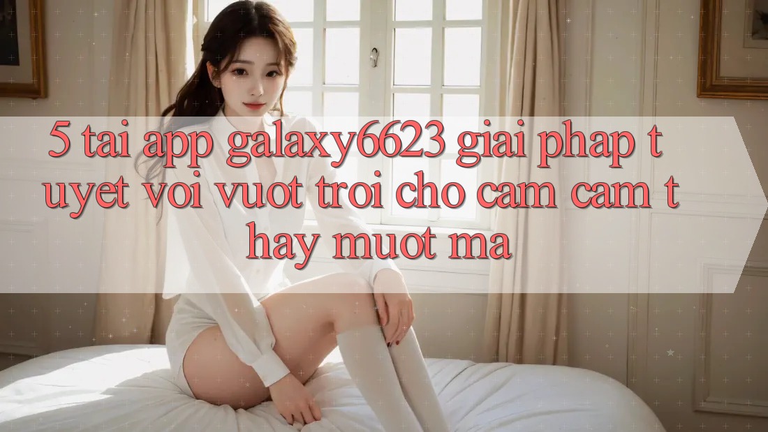 5. Tải App Galaxy6623 - Giải Pháp Tuyệt vời vượt trội Cho Cảm cảm thấy Mượt mà