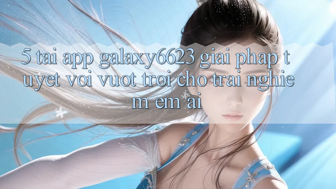5. Tải App Galaxy6623 - Giải Pháp Tuyệt vời vượt trội Cho Trải Nghiệm Êm ái 5. Tải App Galaxy6623 - Giải Pháp Tuyệt vời vượt trội Cho Trải Nghiệm Êm ái