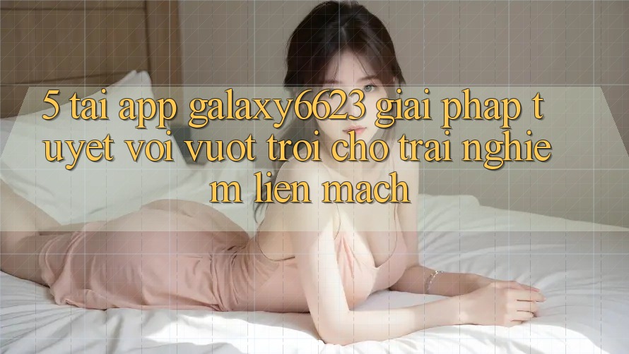 5. Tải App Galaxy6623 - Giải Pháp Tuyệt vời vượt trội Cho Trải Nghiệm Liền mạch