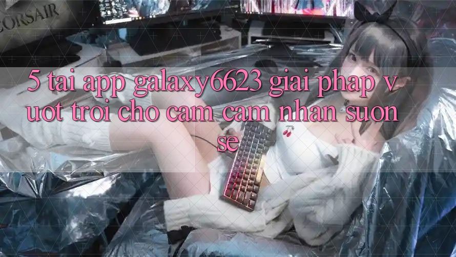 5. Tải App Galaxy6623 - Giải Pháp Vượt Trội Cho Cảm cảm nhận Suôn sẻ 5. Tải App Galaxy6623 - Giải Pháp Vượt Trội Cho Cảm cảm nhận Suôn sẻ