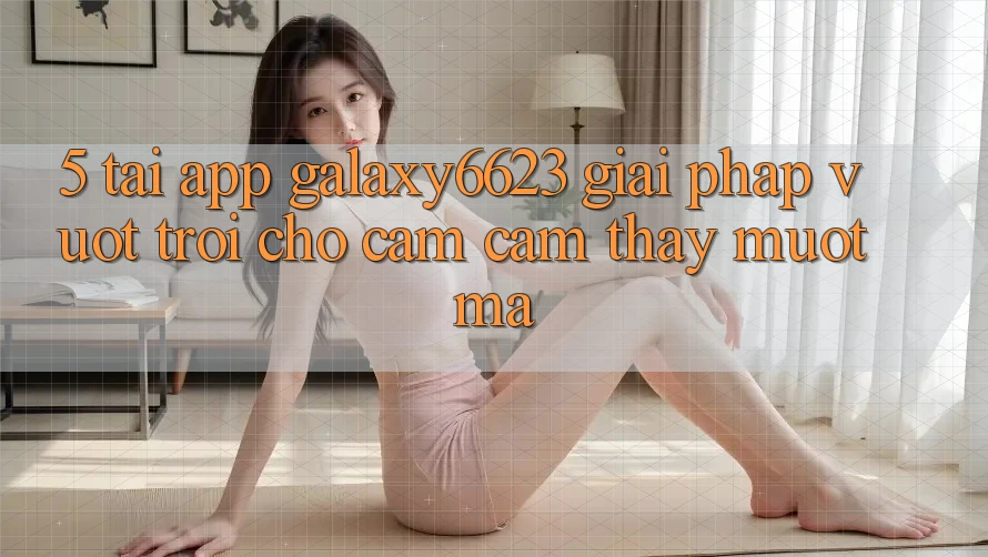 5. Tải App Galaxy6623 - Giải Pháp Vượt trội Cho Cảm cảm thấy Mượt Mà 5. Tải App Galaxy6623 - Giải Pháp Vượt trội Cho Cảm cảm thấy Mượt Mà