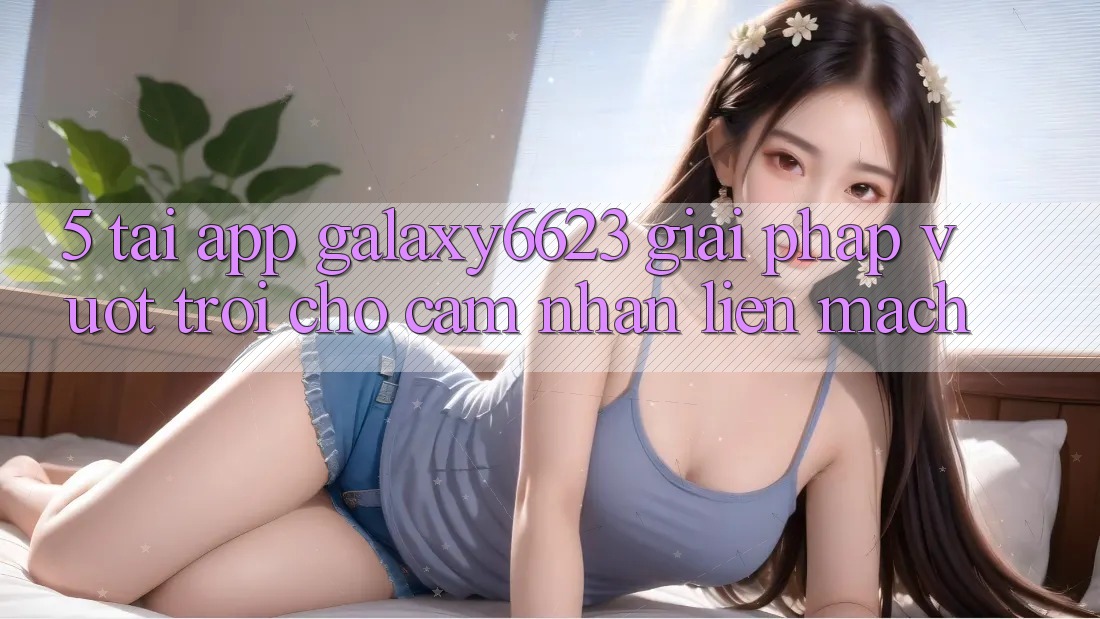 5. Tải App Galaxy6623 - Giải Pháp Vượt trội Cho Cảm nhận Liền mạch
