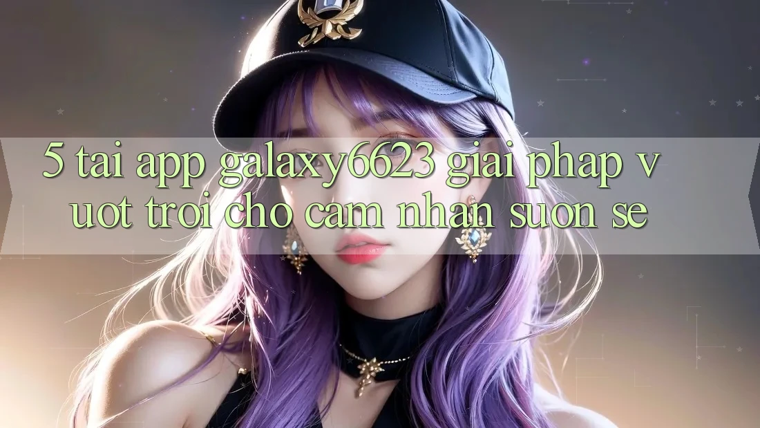 5. Tải App Galaxy6623 - Giải Pháp Vượt Trội Cho Cảm nhận Suôn sẻ 5. Tải App Galaxy6623 - Giải Pháp Vượt Trội Cho Cảm nhận Suôn sẻ