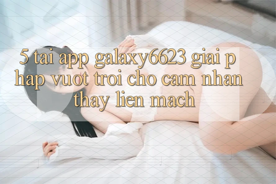 5. Tải App Galaxy6623 - Giải Pháp Vượt Trội Cho Cảm nhận thấy Liền mạch 5. Tải App Galaxy6623 - Giải Pháp Vượt Trội Cho Cảm nhận thấy Liền mạch