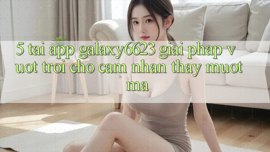 5. Tải App Galaxy6623 - Giải Pháp Vượt Trội Cho Cảm nhận thấy Mượt mà 5. Tải App Galaxy6623 - Giải Pháp Vượt Trội Cho Cảm nhận thấy Mượt mà