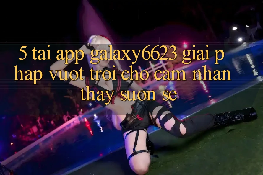 5. Tải App Galaxy6623 - Giải Pháp Vượt Trội Cho Cảm nhận thấy Suôn sẻ 5. Tải App Galaxy6623 - Giải Pháp Vượt Trội Cho Cảm nhận thấy Suôn sẻ