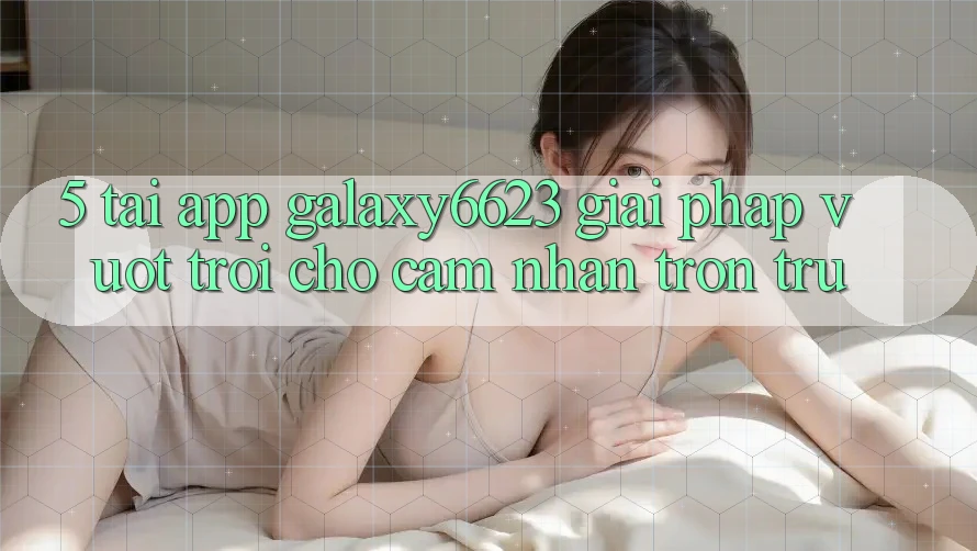 5. Tải App Galaxy6623 - Giải Pháp Vượt Trội Cho Cảm nhận Trơn tru
