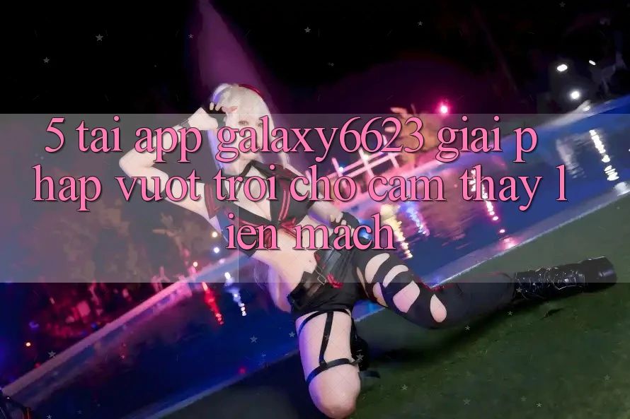 5. Tải App Galaxy6623 - Giải Pháp Vượt Trội Cho Cảm thấy Liền mạch