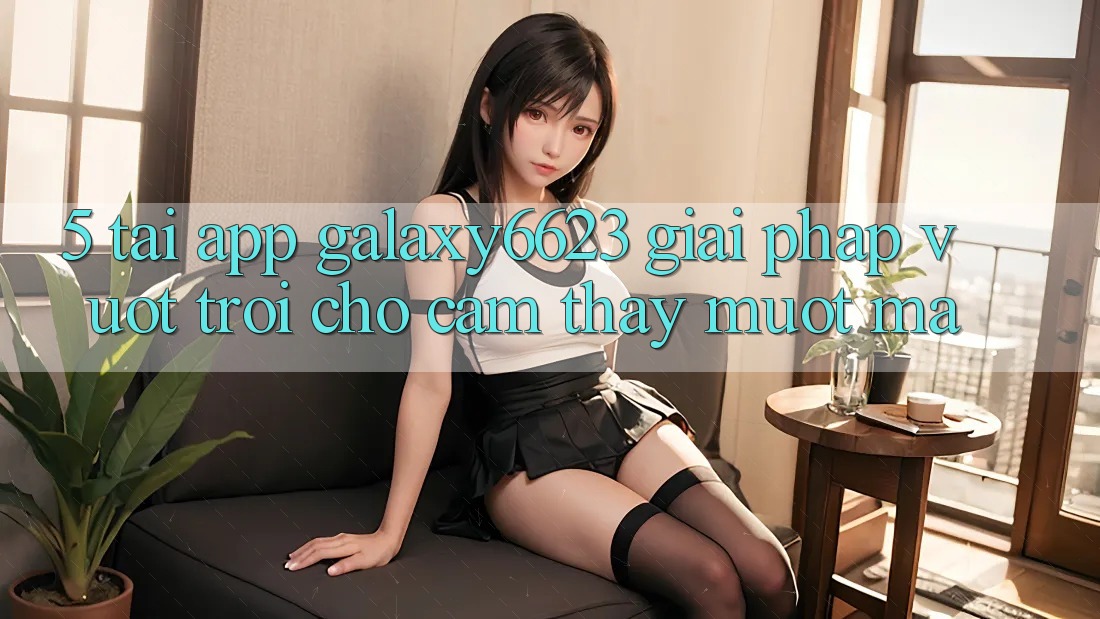 5. Tải App Galaxy6623 - Giải Pháp Vượt trội Cho Cảm thấy Mượt Mà 5. Tải App Galaxy6623 - Giải Pháp Vượt trội Cho Cảm thấy Mượt Mà