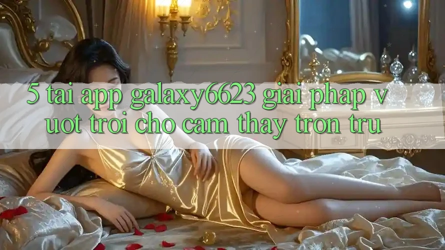 5. Tải App Galaxy6623 - Giải Pháp Vượt trội Cho Cảm thấy Trơn tru 5. Tải App Galaxy6623 - Giải Pháp Vượt trội Cho Cảm thấy Trơn tru