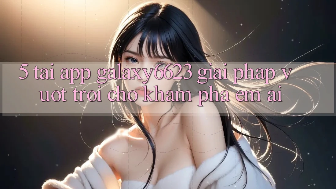 5. Tải App Galaxy6623 - Giải Pháp Vượt Trội Cho Khám phá Êm ái 5. Tải App Galaxy6623 - Giải Pháp Vượt Trội Cho Khám phá Êm ái