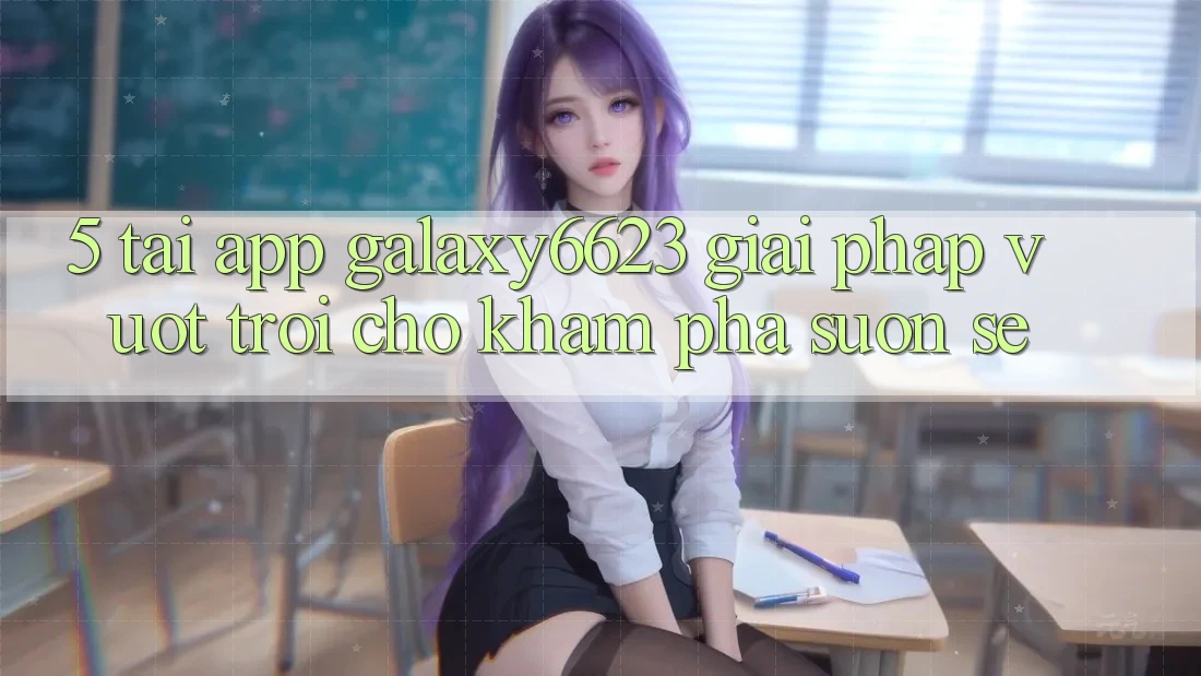 5. Tải App Galaxy6623 - Giải Pháp Vượt Trội Cho Khám phá Suôn sẻ 5. Tải App Galaxy6623 - Giải Pháp Vượt Trội Cho Khám phá Suôn sẻ