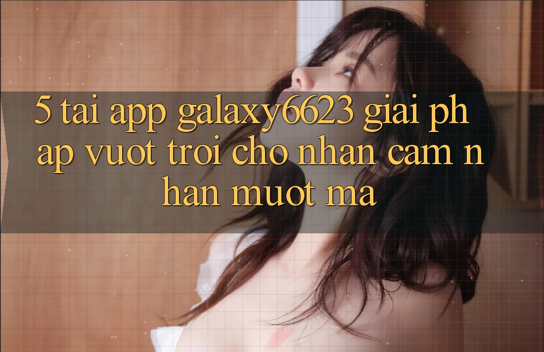 5. Tải App Galaxy6623 - Giải Pháp Vượt Trội Cho Nhận cảm nhận Mượt Mà 5. Tải App Galaxy6623 - Giải Pháp Vượt Trội Cho Nhận cảm nhận Mượt Mà