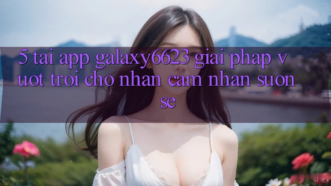 5. Tải App Galaxy6623 - Giải Pháp Vượt Trội Cho Nhận cảm nhận Suôn sẻ