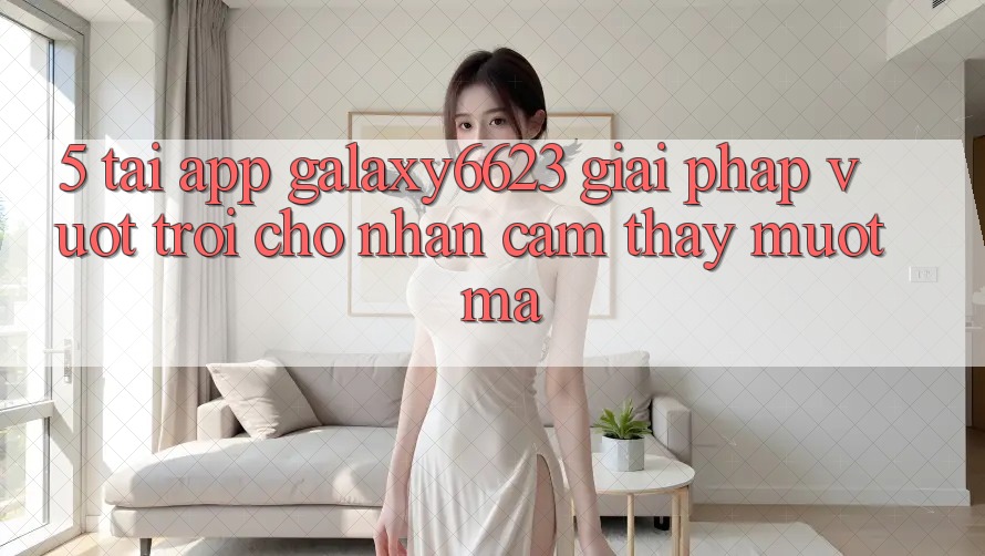 5. Tải App Galaxy6623 - Giải Pháp Vượt Trội Cho Nhận cảm thấy Mượt Mà 5. Tải App Galaxy6623 - Giải Pháp Vượt Trội Cho Nhận cảm thấy Mượt Mà