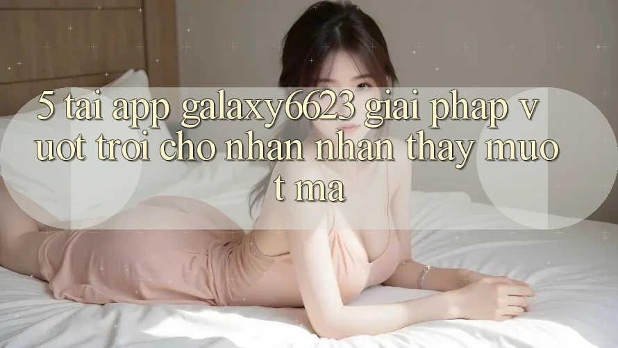 5. Tải App Galaxy6623 - Giải Pháp Vượt Trội Cho Nhận nhận thấy Mượt Mà 5. Tải App Galaxy6623 - Giải Pháp Vượt Trội Cho Nhận nhận thấy Mượt Mà