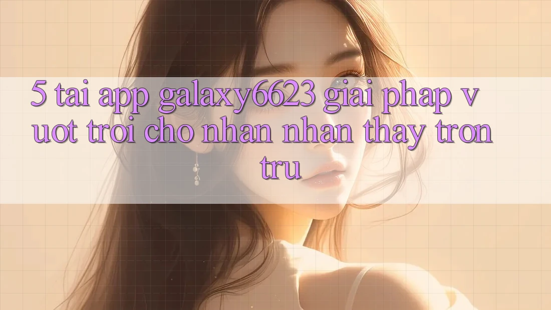 5. Tải App Galaxy6623 - Giải Pháp Vượt trội Cho Nhận nhận thấy Trơn tru 5. Tải App Galaxy6623 - Giải Pháp Vượt trội Cho Nhận nhận thấy Trơn tru