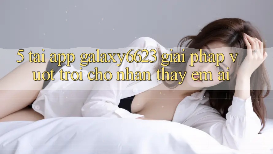 5. Tải App Galaxy6623 - Giải Pháp Vượt Trội Cho Nhận thấy Êm ái 5. Tải App Galaxy6623 - Giải Pháp Vượt Trội Cho Nhận thấy Êm ái