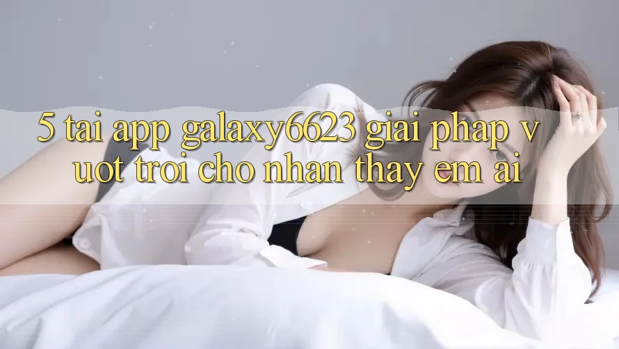 5. Tải App Galaxy6623 - Giải Pháp Vượt Trội Cho Nhận thấy Êm ái 5. Tải App Galaxy6623 - Giải Pháp Vượt Trội Cho Nhận thấy Êm ái