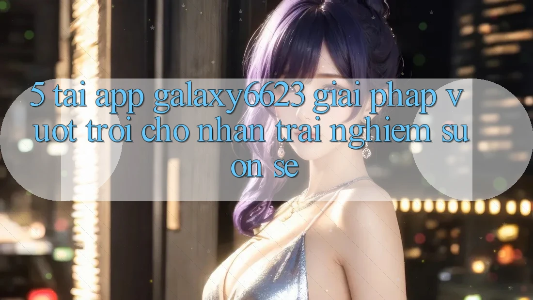5. Tải App Galaxy6623 - Giải Pháp Vượt trội Cho Nhận trải nghiệm Suôn sẻ 5. Tải App Galaxy6623 - Giải Pháp Vượt trội Cho Nhận trải nghiệm Suôn sẻ