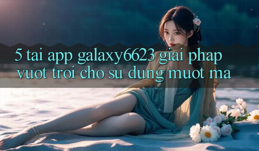 5. Tải App Galaxy6623 - Giải Pháp Vượt Trội Cho Sử dụng Mượt Mà 5. Tải App Galaxy6623 - Giải Pháp Vượt Trội Cho Sử dụng Mượt Mà